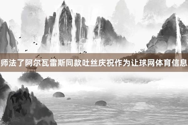 师法了阿尔瓦雷斯同款吐丝庆祝作为让球网体育信息